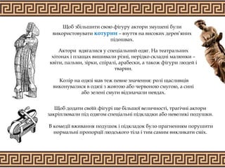 Щоб збільшити свою фігуру актори змушені були
використовувати котурни – взуття на високих дерев’яних
підошвах.
Актори вдягалися у спеціальний одяг. На театральних
хітонах і плащах вишивали різні, нерідко складні малюнки –
квіти, пальми, зірки, спіралі, арабески, а також фігури людей і
тварин.
Колір на одязі мав теж певне значення: ролі щасливців
виконувалися в одязі з жовтою або червоною смугою, а сині
або зелені смуги відзначали невдах.
Щоб додати своїй фігурі ще більшої величності, трагічні актори
закріплювали під одягом спеціальні підкладки або невеликі подушки.
В комедії вживання подушок і підкладок було прагненням порушити
нормальні пропорції людського тіла і тим самим викликати сміх.
 