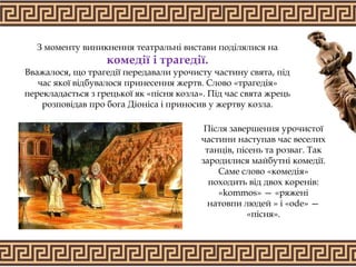 З моменту виникнення театральні вистави поділялися на
комедії і трагедії.
Вважалося, що трагедії передавали урочисту частину свята, під
час якої відбувалося принесення жертв. Слово «трагедія»
перекладається з грецької як «пісня козла». Під час свята жрець
розповідав про бога Діоніса і приносив у жертву козла.
Після завершення урочистої
частини наступав час веселих
танців, пісень та розваг. Так
зародилися майбутні комедії.
Саме слово «комедія»
походить від двох коренів:
«kommos» — «ряжені
натовпи людей » і «ode» —
«пісня».
 
