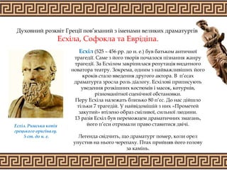 Духовний розквіт Греції пов’язаний з іменами великих драматургів
Есхіла, Софокла та Еврідіпа.
Есхіл (525 – 456 рр. до н. е.) був батьком античної
трагедії. Саме з його творів почалося пізнання жанру
трагедії. За Есхілом закріпилася репутація видатного
новатора театру. Зокрема, одним з найважливіших його
кроків стало введення другого актора. В п’єсах
драматурга зросла роль діалогу. Есхілові приписують
уведення розкішних костюмів і масок, котурнів,
різноманітної сценічної обстановки.
Перу Есхіла належать близько 80 п’єс. До нас дійшло
тільки 7 трагедій. У найвідомішій з них «Прометей
закутий» втілено образ сміливої, сильної людини.
13 разів Есхіл був переможцем драматичних змагань,
його п’єси отримали право ставитися двічі.
Легенда свідчить, що драматург помер, коли орел
упустив на нього черепаху. Птах прийняв його голову
за камінь.
Есхіл. Римська копія
грецького оригіналу.
5 ст. до н. е.
 