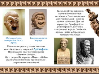Греки, як і будь-які люди,
любили повеселитися і
посміятися. Загальний стиль
античної комедії – жвавий,
легкий, дотепний. Для неї
характерні бутафорність,
різнобарвність костюмів,
ярмарковий жаргон. Заміжнім
жінкам навіть заборонялося
відвідувати комедії.
Найвищого розквіту давня антична
комедія досягла в творчості Арістофана.
Не випадково саме його називають
«батьком комедії».
Його твори «Лісістрата», «Пахи», «Жаби»
стали зразком високого громадянсько-
патріотичного мистецтва.
Театральна маска.
мармур.
Маска комічного
театра. 4ст. до н. е.
Афіни.
 