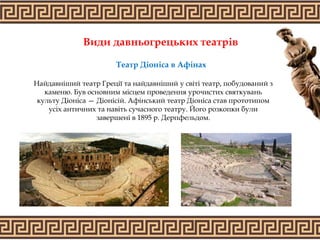 Види давньогрецьких театрів
Найдавніший театр Греції та найдавніший у світі театр, побудований з
каменю. Був основним місцем проведення урочистих святкувань
культу Діоніса — Діонісій. Афінський театр Діоніса став прототипом
усіх античних та навіть сучасного театру. Його розкопки були
завершені в 1895 р. Дерпфельдом.
Театр Діоніса в Афінах
 