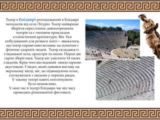 Театр в Епідаврі розташований в Епідаврі
неподалік від села Лігуріо. Театр найкраще
зберігся серед інших давньогрецьких
театрів та є типовим прикладом
елліністичної архітектури. Він був
побудований для розваги знаті— вважалося,
що театр сприятливо впливає на психічне і
фізичне здоров'я людей. Театр складався із
глядацької зали, орхестри та скени. Перші дві
гарно зберіглися. Театр міг умістити 14 тисяч
глядачів. Крім того він відомий своєю гарною
акустикою. Глядач, який дивився виставу на
верхньому місці, міг, не підвищуючи голос,
спілкуватися з людьми у перших рядах.
У такому театрі навіть попліткувати
було неможливо.
У наш час в театрі Епідавра час від часу
проводять різноманітні фестивалі.
 