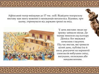 Афінський театр вміщував до 17 тис. осіб. Відвідати театральну
виставу мав змогу кожний із мешканців мегаполіса. Бідняки, при
цьому, отримували від держави гроші на вхід.
У день вистави люди ще
зранку займали місця. До
театру вносили скульптуру
Діоніса: бог вважався
почесним глядачем.
Під час вистав, які тривали
цілий день, публіка їла й
пила, реагуючи на перипетії
спектаклів вибухами сміху,
вигуками, оплесками або
невдоволенням.
 