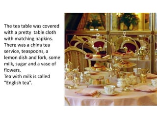 The tea table was covered
with a pretty table cloth
with matching napkins.
There was a china tea
service, teaspoons, a
lemon dish and fork, some
milk, sugar and a vase of
flowers.
Tea with milk is called
“English tea”.
 