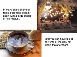 and you can have tea at
any time of the day, not
just in the afternoon!
In many cities afternoon
tea is becoming popular
again with a large choice
of 'tea menus',
 