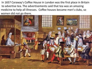 In 1657 Caraway's Coffee House in London was the first place in Britain
to advertise tea. The advertisements said that tea was an amazing
medicine to help all illnesses. Coffee houses became men's clubs, so
women did not go there.
 