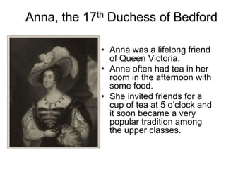 Anna, the 17th Duchess of Bedford
• Anna was a lifelong friend
of Queen Victoria.
• Anna often had tea in her
room in the afternoon with
some food.
• She invited friends for a
cup of tea at 5 o’clock and
it soon became a very
popular tradition among
the upper classes.
 