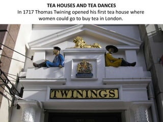 TEA HOUSES AND TEA DANCES
In 1717 Thomas Twining opened his first tea house where
women could go to buy tea in London.
 