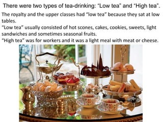 There were two types of tea-drinking: “Low tea” and “High tea”.
The royalty and the upper classes had “low tea” because they sat at low
tables.
“Low tea” usually consisted of hot scones, cakes, cookies, sweets, light
sandwiches and sometimes seasonal fruits.
“High tea” was for workers and it was a light meal with meat or cheese.
 