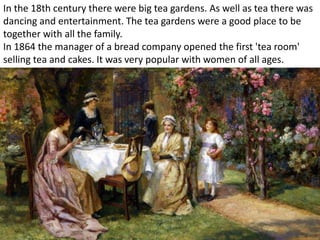 In the 18th century there were big tea gardens. As well as tea there was
dancing and entertainment. The tea gardens were a good place to be
together with all the family.
In 1864 the manager of a bread company opened the first 'tea room'
selling tea and cakes. It was very popular with women of all ages.
 
