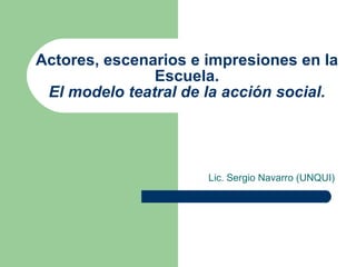 Actores, escenarios e impresiones en la Escuela. El modelo teatral de la acción social. Lic. Sergio Navarro (UNQUI) 