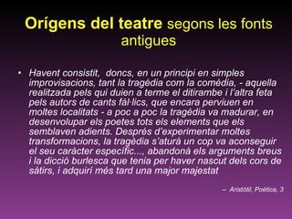 Orígens del teatre  segons les fonts antigues Havent consistit,  doncs, en un principi en simples improvisacions, tant la tragèdia com la comèdia, - aquella realitzada pels qui duien a terme el ditirambe i l’altra feta pels autors de cants fàl·lics, que encara perviuen en moltes localitats - a poc a poc la tragèdia va madurar, en desenvolupar els poetes tots els elements que els semblaven adients. Després d’experimentar moltes transformacions, la tragèdia s’aturà un cop va aconseguir el seu caràcter específic..., abandonà els arguments breus i la dicció burlesca que tenia per haver nascut dels cors de sàtirs, i adquirí més tard una major majestat Aristòtil, Poètica, 3 
