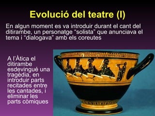 Evolució del teatre (I) A l’Àtica el ditirambe esdevingué una tragèdia, en introduir parts recitades entre les cantades, i eliminar les parts còmiques En algun moment es va introduir durant el cant del ditirambe, un personatge “solista” que anunciava el tema i “dialogava” amb els coreutes 