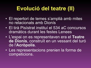 Evolució del teatre (II) El repertori de temes s’amplià amb mites no relacionats amb Dionís El tirà Pisístrat instituí el 534 aC concursos dramàtics durant les festes Lenees L'espai on es representaven era el  Teatre de Dionís , construït en un vessant del turó de l' Acròpolis .  Les representacions prenien la forma de competicions. 