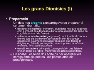 Les grans Dionísies (I) Preparació Un dels nou  arconts  s'encarregava de preparar el certamen dramàtic.  designar els  coregs  ( choregoi ), ciutadans rics que pagaven, com a impost, les despeses d'una representació (el salari del cor, dels actors i de l'autor),  seleccionar els  dramaturgs  ( poietai ) participants al concurs d'entre tots els qui havien sol·licitat un cor. Els poetes escollits no solament escrivien l'obra sinó que també la dirigien, en feien la coreografia, en componien la música i, als inicis, fins i tot hi actuaven.  escollir els  actors  principals ( protagonistai ), que feien el primer paper de l'obra i manaven els actors secundaris.  En acabat, es feien dos sortejos per aparellar els coregs amb els poetes i els poetes amb els protagonistes. 