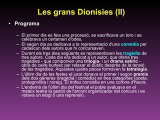 Programa El primer dia es feia una processó, se sacrificava un toro i se celebrava un certamen d'odes,  El segon dia es dedicava a la representació d'una  comèdia  per cadascun dels autors que hi concursaven,  Durant els tres dies següents es representaven les  tragèdia  de tres autors. Cada dia era dedicat a un autor, que oferia tres tragèdies - que componien una  trilogia - i un  drama satíric  - obra de caire burlesc per relaxar el públic després de la tensió de les tragèdies. Aquestes quatre peces formaven la  tetralogia .  L'últim dia de les festes el jurat donava el primer i segon  premis  dels dos gèneres (tragèdia i comèdia) en tres categories (poeta, protagonista i coreg). El trofeu consistia en una corona d'heura.  L'endemà de l'últim dia del festival el poble avaluava en el mateix teatre la gestió de l'arcont organitzador del concurs i es votava un elogi o una reprensió.  Les grans Dionísies (II) 