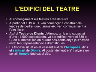 L'EDIFICI DEL TEATRE   Al començament els teatres eren de fusta. A partir del s. IV a. C. van començar a construir els teatres de pedra, que, tanmateix, van continuar sent a l'aire lliure.  Així el  Teatre de Dionís  d'Atenes, amb una capacitat d'uns 14.000 espectadors, va ser edificat vers el 330 a. C. en el mateix lloc on durant dos-cents anys ja s'havien estat fent representacions dramàtiques.  Es trobava situat en el vessant sud de l' Acròpolis , dins el  santuari  de  Dionís . Al costat del teatre s'hi alçava un senzill  temple  dedicat al déu. 