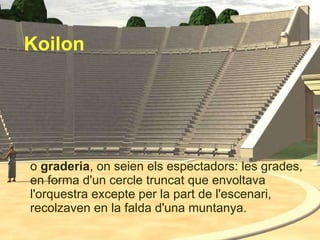 o  graderia , on seien els espectadors: les grades, en forma d'un cercle truncat que envoltava l'orquestra excepte per la part de l'escenari, recolzaven en la falda d'una muntanya.  Koilon 