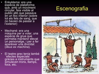 Escenografia Enkyklema: era una espècia de plataforma  que, amb un moviment circular, feia visible al public allò que passava en un lloc interior (sobre tot els fets de sang, que no havien de passar a l’exterior) Mechané: era una màquina per a volar, una espècie de grua que permetia mantenir elevat un personatge, i per a fer aparèixer una divinitat ( deus ex machina ).  El teatre grec tenia també  ‘efectes especials’ gràcies a instruments que simulaven trons, llamps, focs, etc.  