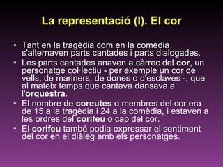 La representació (I). El cor Tant en la tragèdia com en la comèdia s'alternaven parts cantades i parts dialogades.  Les parts cantades anaven a càrrec del  cor , un personatge col·lectiu - per exemple un cor de vells, de mariners, de dones o d'esclaves -, que al mateix temps que cantava dansava a l' orquestra .  El nombre de  coreutes  o membres del cor era de 15 a la tragèdia i 24 a la comèdia, i estaven a les ordres del  corifeu  o cap del cor.  El  corifeu  també podia expressar el sentiment del cor en el diàleg amb els personatges. 