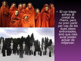 El cor tràgic sofreix al costat de l'heroi, però no pren partit per cap de les dues idees enfrontades, sinó que més aviat pretén actuar de mitjancer. 