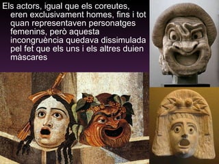 Els actors, igual que els coreutes, eren exclusivament homes, fins i tot quan representaven personatges femenins, però aquesta incongruència quedava dissimulada pel fet que els uns i els altres duien màscares 