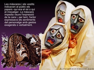 Les màscares i els vestits indicaven al públic els papers -qui era el rei o qui el missatger. La màscara impedia veure l'expressió de la cara i, per tant, l'actor expressava els sentiments del personatge amb gestos exagerats o verbalment. 