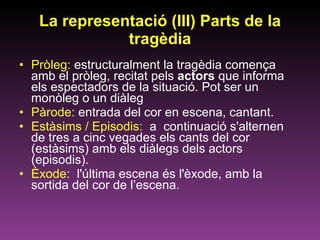 La representació (III) Parts de la tragèdia Pròleg:  estructuralment la tragèdia comença amb el pròleg, recitat pels  actors  que informa els espectadors de la situació. Pot ser un monòleg o un diàleg Pàrode:  entrada del cor en escena, cantant.  Estàsims / Episodis:  a  continuació s'alternen de tres a cinc vegades els cants del cor (estàsims) amb els diàlegs dels actors (episodis).  Èxode:  l'última escena és l'èxode,   amb la sortida del cor de l’escena.  