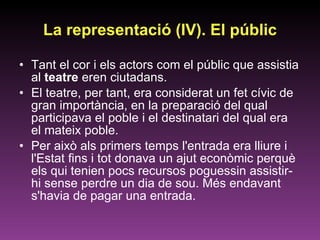 La representació (IV). El públic Tant el cor i els actors com el públic que assistia al  teatre  eren ciutadans.  El teatre, per tant, era considerat un fet cívic de gran importància, en la preparació del qual participava el poble i el destinatari del qual era el mateix poble.  Per això als primers temps l'entrada era lliure i l'Estat fins i tot donava un ajut econòmic perquè els qui tenien pocs recursos poguessin assistir-hi sense perdre un dia de sou. Més endavant s'havia de pagar una entrada.  