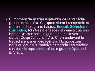 El moment de màxim esplendor de la tragèdia grega és al s. V a. C.., quan viuen i competeixen entre si el tres grans tràgics,  Èsquil ,  Sòfocles  i  Eurípides , tots tres atenesos i els únics que ens han deixat senceres algunes de les seves obres. Després, del s. IV a. C. en endavant la tragèdia entra en decadència. No sorgeixen nous autors de la mateixa categoria i es tendeix a repetir la representació dels grans tràgics del s. V a. C. 