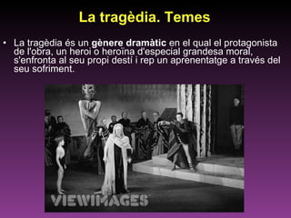 La tragèdia. Temes La tragèdia és un  gènere dramàtic  en el qual el protagonista de l'obra, un heroi o heroïna d'especial grandesa moral, s'enfronta al seu propi destí i rep un aprenentatge a través del seu sofriment. 