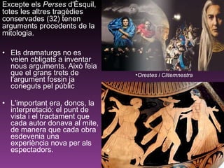 Els dramaturgs no es veien obligats a inventar nous arguments. Això feia que el grans trets de l'argument fossin ja coneguts pel públic  L'important era, doncs, la interpretació: el punt de vista i el tractament que cada autor donava al mite, de manera que cada obra esdevenia una experiència nova per als espectadors. Excepte els  Perses  d'Èsquil, totes les altres tragèdies conservades (32) tenen arguments procedents de la mitologia.  Orestes i Clitemnestra 