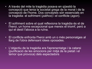 A través del mite la tragèdia posava en qüestió la concepció que tenia la societat grega de la moral i de la concepció de l'home. Dos conceptes són essencials en la tragèdia: el sofriment ( páthos ) i el conflicte ( agon ).  El sofriment sobre el qual reflexiona la tragèdia és el de l'heroi, un home excepcional que mereix el triomf, però a qui el destí l'aboca a la ruïna.  El conflicte enfronta l'heroi amb un o més personatges al llarg de l'obra defensant idees oposades.  L'objectiu de la tragèdia era l'aprenentatge i la catarsi (purificació de les emocions per mitjà de la pietat i el temor que provoca) dels espectadors 