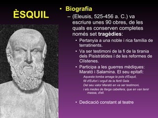 ÈSQUIL Biografia (Eleusis, 525-456 a. C.) va escriure unes 90 obres, de les quals es conserven completes només set  tragèdies : Pertanyia a una noble i rica família de terratinents. Va ser testimoni de la fi de la tirania dels Pisistràtides i de les reformes de Clístenes. Participa a les guerres mèdiques: Marató i Salamina. El seu epitafi: Aquesta tomba amaga la pols d'Èsquil,  fill d'Eufori i orgull de la fèrtil Gela  Del seu valor Marató en va ser testimoni,  i els medes de llarga cabellera, que en van tenir massa, d'ell. Dedicació constant al teatre 