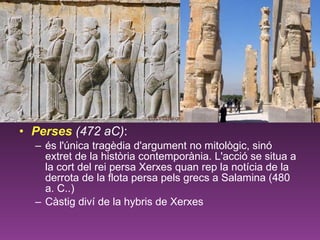 Perses   (472 aC) :   és l'única tragèdia d'argument no mitològic, sinó extret de la història contemporània. L'acció se situa a la cort del rei persa Xerxes quan rep la notícia de la derrota de la flota persa pels grecs a Salamina (480 a. C..) Càstig diví de la hybris de Xerxes 