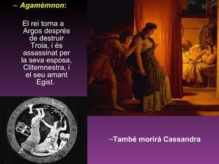 Agamèmnon : El rei torna a Argos després de destruir Troia, i és assassinat per la seva esposa, Clitemnestra, i el seu amant Egist.  També morirà Cassandra 