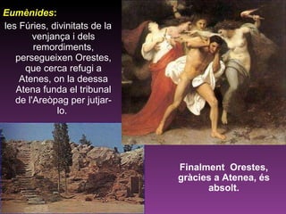 Eumènides : les Fúries, divinitats de la venjança i dels remordiments, persegueixen Orestes, que cerca refugi a Atenes, on la deessa Atena funda el tribunal de l'Areòpag per jutjar-lo.  Finalment  Orestes, gràcies a Atenea, és absolt. 