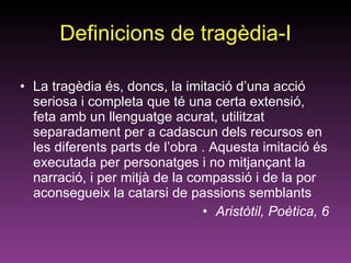 Definicions de tragèdia-I La tragèdia és, doncs, la imitació d’una acció seriosa i completa que té una certa extensió, feta amb un llenguatge acurat, utilitzat separadament per a cadascun dels recursos en les diferents parts de l’obra . Aquesta imitació és executada per personatges i no mitjançant la narració, i per mitjà de la compassió i de la por aconsegueix la catarsi de passions semblants Aristòtil, Poètica, 6 
