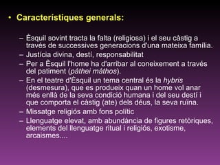Característiques generals: Èsquil sovint tracta la falta (religiosa) i el seu càstig a través de successives generacions d'una mateixa família. Justícia divina, destí, responsabilitat  Per a Èsquil l'home ha d'arribar al coneixement a través del patiment ( páthei máthos ).  En el teatre d'Èsquil un tema central és la  hybris  (desmesura), que es produeix quan un home vol anar més enllà de la seva condició humana i del seu destí i que comporta el càstig (ate) dels déus, la seva ruïna.  Missatge religiós amb fons polític Llenguatge elevat, amb abundància de figures retòriques, elements del llenguatge ritual i religiós, exotisme, arcaismes.... 
