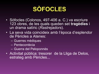 SÒFOCLES Sòfocles (Colonos, 497-406 a. C.) va escriure 123 obres, de les quals queden set  tragèdies  i un drama satíric ( Rastrejadors ).  La seva vida coincideix amb l’època d’esplendor de Pèricles a Atenes: Guerres mèdiques Pentecontècia Guerra del Peloponnès Activitat pública: tresorer  de la Lliga de Delos, estrateg amb Pèricles... 
