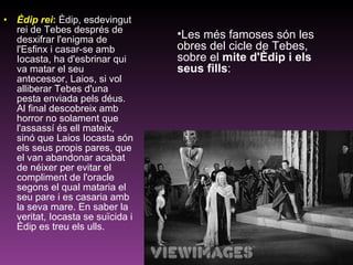 Èdip rei :   Èdip, esdevingut rei de Tebes després de desxifrar l'enigma de l'Esfinx i casar-se amb Iocasta, ha d'esbrinar qui va matar el seu antecessor, Laios, si vol alliberar Tebes d'una pesta enviada pels déus. Al final descobreix amb horror no solament que l'assassí és ell mateix, sinó que Laios Iocasta són els seus propis pares, que el van abandonar acabat de néixer per evitar el compliment de l'oracle segons el qual mataria el seu pare i es casaria amb la seva mare. En saber la veritat, Iocasta se suïcida i Èdip es treu els ulls.  Les més famoses són les obres del cicle de Tebes, sobre el  mite d'Èdip i els seus fills : 