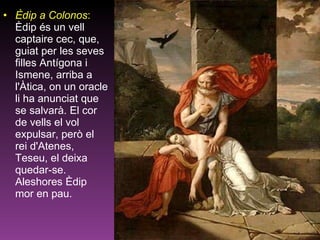 Èdip a Colonos :  Èdip és un vell captaire cec, que, guiat per les seves filles Antígona i Ismene, arriba a l'Àtica, on un oracle li ha anunciat que se salvarà. El cor de vells el vol expulsar, però el rei d'Atenes, Teseu, el deixa quedar-se. Aleshores Èdip mor en pau.  