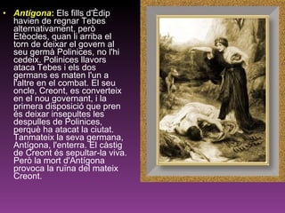 Antígona :   Els fills d'Èdip havien de regnar Tebes alternativament, però Etèocles, quan li arriba el torn de deixar el govern al seu germà Polinices, no l'hi cedeix. Polinices llavors ataca Tebes i els dos germans es maten l'un a l'altre en el combat. El seu oncle, Creont, es converteix en el nou governant, i la primera disposició que pren és deixar insepultes les despulles de Polinices, perquè ha atacat la ciutat. Tanmateix la seva germana, Antígona, l'enterra. El càstig de Creont és sepultar-la viva. Però la mort d'Antígona provoca la ruïna del mateix Creont.  