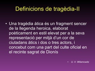Definicions de tragèdia-II Una tragèdia àtica és un fragment sencer de la llegenda heroica, elaborat poèticament en estil elevat per a la seva representació per mitjà d’un cor de ciutadans àtics i dos o tres actors, i concebut com una part del culte oficial en el recinte sagrat de Dionís U. V. Wilamowitz 