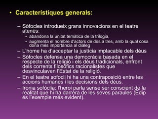 Característiques generals: Sòfocles introdueix grans innovacions en el teatre atenès:  abandona la unitat temàtica de la trilogia,  augmenta el nombre d'actors de dos a tres, amb la qual cosa dóna més importància al diàleg  L’home ha d’acceptar la justícia implacable dels déus Sòfocles defensa una democràcia basada en el respecte de la religió i els déus tradicionals, enfront dels corrents filosòfics racionalistes que desvinculaven l'Estat de la religió.  En el teatre sofocli hi ha una contraposició entre les accions humanes i les decisions dels déus.  Ironia sofòclia: l’heroi parla sense ser conscient de la realitat que hi ha darrera de les seves paraules (Èdip és l’exemple més evident).  