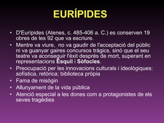 EURÍPIDES D'Eurípides (Atenes, c. 485-406 a. C.) es conserven 19 obres de les 92 que va escriure. Mentre va viure,  no va gaudir de l'acceptació del públic ni va guanyar gaires concursos tràgics, sinó que el seu teatre va aconseguir l'èxit després de mort, superant en representacions  Èsquil  i  Sòfocles .  Preocupació per les innovacions culturals i ideològiques: sofística, retòrica; biblioteca pròpia Fama de misògin Allunyament de la vida pública Atenció especial a les dones com a protagonistes de els seves tragèdies 