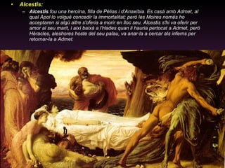 Alcestis: Alcestis  fou una heroïna, filla de Pèlias i d'Anaxíbia. Es casà amb Admet, al qual Apol·lo volgué concedir la immortalitat; però les Moires només ho acceptaren si algú altre s'oferia a morir en lloc seu. Alcestis s'hi va oferir per amor al seu marit, i així baixà a l'Hades quan li hauria pertocat a Admet, però Hèracles, aleshores hoste del seu palau, va anar-la a cercar als inferns per retornar-la a Admet. 