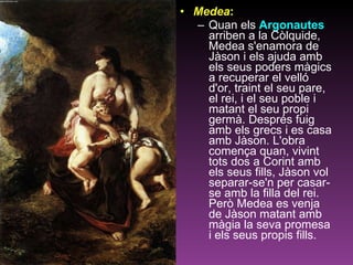 Medea :   Quan els  Argonautes  arriben a la Còlquide, Medea s'enamora de Jàson i els ajuda amb els seus poders màgics a recuperar el velló d'or, traint el seu pare, el rei, i el seu poble i matant el seu propi germà. Després fuig amb els grecs i es casa amb Jàson. L'obra comença quan, vivint tots dos a Corint amb els seus fills, Jàson vol separar-se'n per casar-se amb la filla del rei. Però Medea es venja de Jàson matant amb màgia la seva promesa i els seus propis fills.  