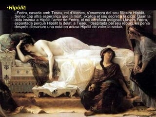 Hipòlit :   Fedra, casada amb Teseu, rei d'Atenes, s'enamora del seu fillastre Hipòlit. Sense cap altra esperança que la mort, explica el seu secret a la dida. Quan la dida insinua a Hipòlit l'amor de Fedra, el noi el refusa indignat. Llavors Fedra, espantada perquè Hipòlit la delati a Teseu i despitada pel seu rebuig, es penja després d'escriure una nota on acusa Hipòlit de voler-la seduir.  