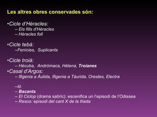 Les altres obres conservades són:  Cicle d’Hèracles: Els fills d'Hèracles  Hèracles foll Cicle tebà:  Fenícies,  Suplicants Cicle troià: Hècuba,  Andròmaca, Hèlena,  Troianes Casal d’Argos: Ifigenia a Àulida, Ifigenia a Tàurida, Orestes, Electra Ió Bacants El Ciclop  (drama satíric): escenifica un l’episodi de l’Odissea Resos: episodi del cant X de la Ilíada 